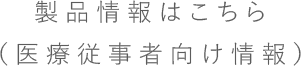 製品情報はこちら（医療従事者向け情報）